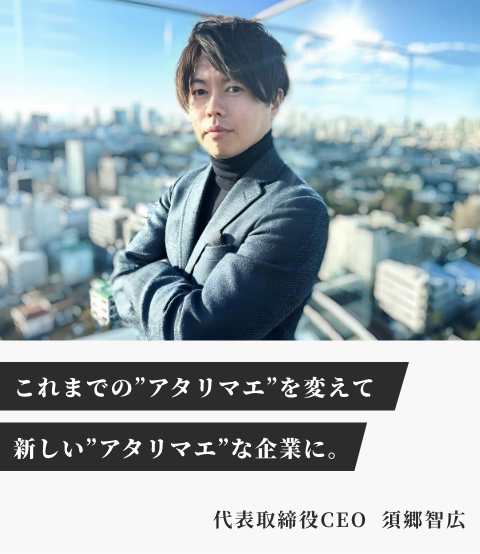 これまでの'アタリマエ'を変えて、新しい'アタリマエ'な企業に。 代表取締役CEO 須郷智広